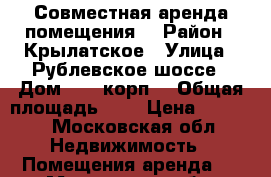 Совместная аренда помещения  › Район ­ Крылатское › Улица ­ Рублевское шоссе › Дом ­ 42,корп1 › Общая площадь ­ 9 › Цена ­ 6 500 - Московская обл. Недвижимость » Помещения аренда   . Московская обл.